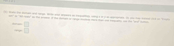 State the domain and range. Write your answers as inequalitles, using a or y as approprate. Or you may instead chilk on "Emory 
sell" or "All reals" as the answer. If the damain or range involves mire than one inequality, use the "and" button. 
domain □ 
range □