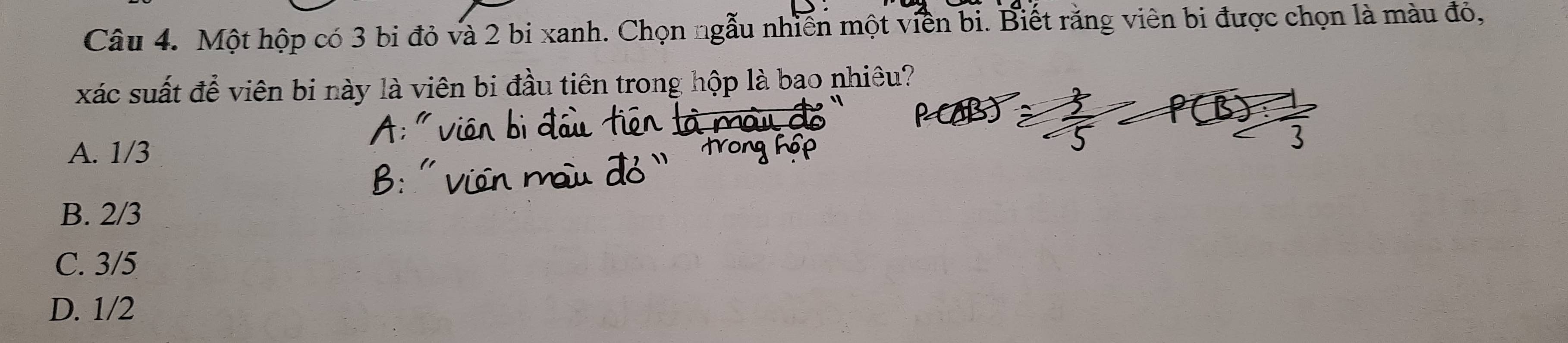 Một hộp có 3 bi đỏ và 2 bi xanh. Chọn ngẫu nhiên một viên bi. Biết rằng viên bi được chọn là màu đỏ,
xác suất để viên bi này là viên bi đầu tiên trong hộp là bao nhiêu?
A. 1/3
B. 2/3
C. 3/5
D. 1/2