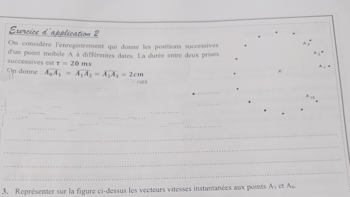 Exercice d'application 2 
On considère l'enregistrement qui donne les positions successives 
A 3
d'un point mobile A à différentes dates. La durée entre deux prises 
A 
successives est tau =20ms. 
^ 
On donne : overline A_0A_1=overline A_1A_2=overline A_2A_3=2cm
× 
nes 
_ 
_ 
_ 
_ 
_ 
_ 
_ 
_ 
_ 
_ 
_ 
_ 
_ 
_ 
_ 
_ 
_ 
_ 
3. Représenter sur la figure ci-dessus les vecteurs vitesses instantanées aux points A_3 et A_6.