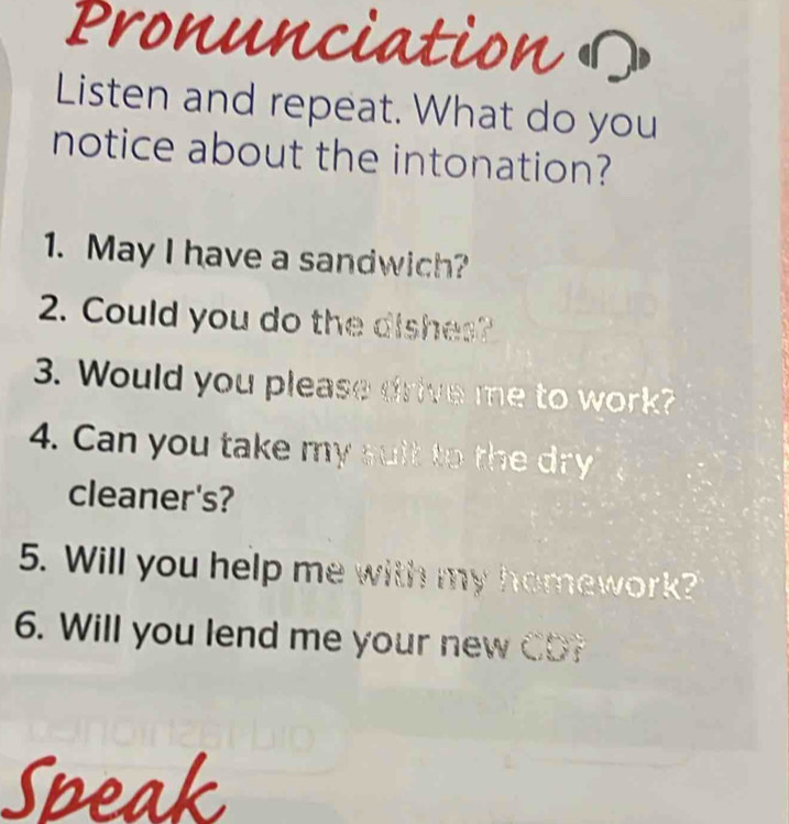 Pronu ation 
Listen and repeat. What do you 
notice about the intonation? 
1. May I have a sandwich? 
2. Could you do the dishes? 
3. Would you please drive me to work? 
4. Can you take my suit to the dry 
cleaner's? 
5. Will you help me with my homework? 
6. Will you lend me your new CD? 

a