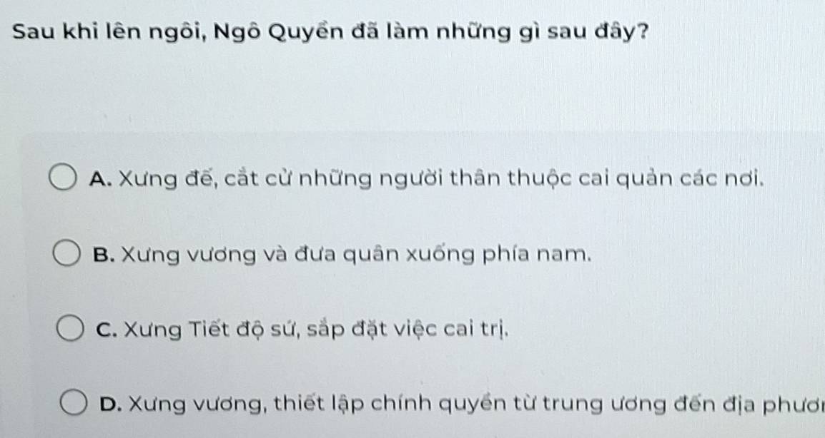 Sau khi lên ngôi, Ngô Quyền đã làm những gì sau đây?
A. Xưng đế, cắt cử những người thân thuộc cai quản các nơi.
B. Xưng vương và đưa quân xuống phía nam.
C. Xưng Tiết độ sứ, sắp đặt việc cai trị.
D. Xưng vương, thiết lập chính quyền từ trung ương đến địa phươi