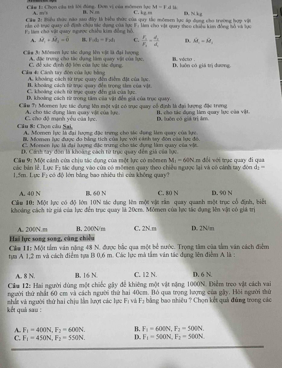 Chọn câu trả lời đủng. Đơn vị của mômen lực M=F.d là: D. N.kg
A. m/s B. N.m C. kg.m
Câu 2: Biểu thức nào sau đây là biểu thức của quy tắc mômen lực áp dụng cho trường hợp vật
rắn có trục quay cổ định chịu tác dụng của lực F_1 làm cho vật quay theo chiều kim đồng hồ và lực
F_2 làm cho vật quay ngược chiều kim đồng hồ.
A. vector M_1+vector M_2=vector 0 B. F_1d_2=F_2d_1 C. frac F_1F_2=frac d_2d_1 D. vector M_1=vector M_2
Câu 3: Mômen lực tác dụng lên vật là đại lượng
A. đặc trưng cho tác dụng làm quay vật của lực. B. vécto .
C. để xác định độ lớn của lực tác dụng. D. luôn có giá trị dương.
Cầu 4: Cánh tay đòn của lực bằng
A. khoảng cách từ trục quay đến điểm đặt của lực.
B. khoảng cách từ trục quay đến trọng tâm của vật.
C. khoảng cách từ trục quay đến giá của lực.
D. khoảng cách từ trong tâm của vật đến giá của trục quay.
Câu 7: Momen lực tác dụng lên một vật có trục quay cố định là đại lượng đặc trưng
A. cho tác dụng làm quay vật của lực. B. cho tác dụng làm quay lực của vật.
C. cho độ mạnh yếu của lực. D. luôn có giá trị âm.
* Câu 8: Chọn câu Sai.
A. Momen lực là đại lượng đặc trưng cho tác dụng làm quay của lực.
B. Momen lực được đo bằng tích của lực với cánh tay đòn của lực đó.
C. Momen lực là đại lượng đặc trưng cho tác dụng làm quay của vật.
D. Cánh tay đòn là khoảng cách từ trục quay đền giá của lực.
*  Câu 9: Một cánh cửa chịu tác dụng của một lực có mômen M_1=60N âm đối với trục quay đi qua
các bản lề. Lực F_2 tác dụng vào cửa có mômen quay theo chiều ngược lại và có cánh tay đòn d_2=
1,5m. Lực F_2 có độ lớn bằng bao nhiêu thì cửa không quay?
A. 40 N B. 60 N C. 80 N D. 90 N
Câu 10: Một lực có độ lớn 10N tác dụng lên một vật rắn quay quanh một trục cố định, biết
khoảng cách từ giá của lực đến trục quay là 20cm. Mômen của lực tác dụng lên vật có giá trị
A. 200N.m B. 200N/m C. 2N.m D. 2N/m
Hai lực song song, cùng chiều
Câu 11: Một tấm ván nặng 48 N. được bắc qua một bể nước. Trọng tâm của tấm ván cách điểm
tựa A 1,2 m và cách điểm tựa B 0,6 m. Các lực mà tấm ván tác dụng lên điểm A là :
A. 8 N. B. 16 N. C. 12 N. D. 6 N.
Câu 12: Hai người dùng một chiếc gậy để khiêng một vật nặng 1000N. Điểm treo vật cách vai
người thứ nhất 60 cm và cách người thứ hai 40cm. Bỏ qua trọng lượng của gậy. Hỏi người thứ
nhất và người thứ hai chịu lần lượt các lực F_1 bằng bao nhiêu ? Chọn kết quả đúng trong các và F_2
kết quả sau :
A. F_1=400N,F_2=600N. B. F_1=600N,F_2=500N.
C. F_1=450N,F_2=550N. D. F_1=500N,F_2=500N.