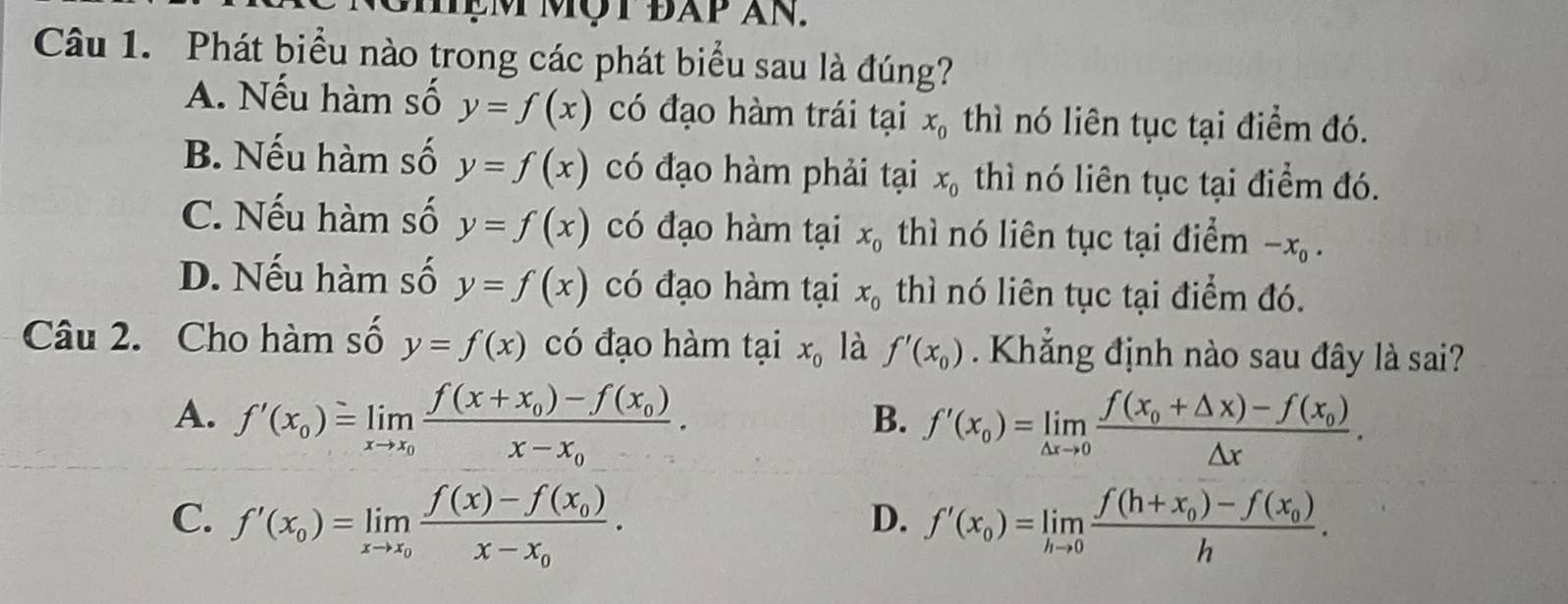 ệm mộ t đap an.
Câu 1. Phát biểu nào trong các phát biểu sau là đúng?
A. Nếu hàm số y=f(x) có đạo hàm trái tại x_0 thì nó liên tục tại điểm đó.
B. Nếu hàm số y=f(x) có đạo hàm phải tại x_0 thì nó liên tục tại điểm đó.
C. Nếu hàm số y=f(x) có đạo hàm tại x_0 thì nó liên tục tại điểm -x_0.
D. Nếu hàm số y=f(x) có đạo hàm tại x_0 thì nó liên tục tại điểm đó.
Câu 2. Cho hàm số y=f(x) có đạo hàm tại x_0 là f'(x_0). Khẳng định nào sau đây là sai?
A. f'(x_0)=limlimits _xto x_0frac f(x+x_0)-f(x_0)x-x_0.
B. f'(x_0)=limlimits _△ xto 0frac f(x_0+△ x)-f(x_0)△ x.
C. f'(x_0)=limlimits _xto x_0frac f(x)-f(x_0)x-x_0. f'(x_0)=limlimits _hto 0frac f(h+x_0)-f(x_0)h. 
D.