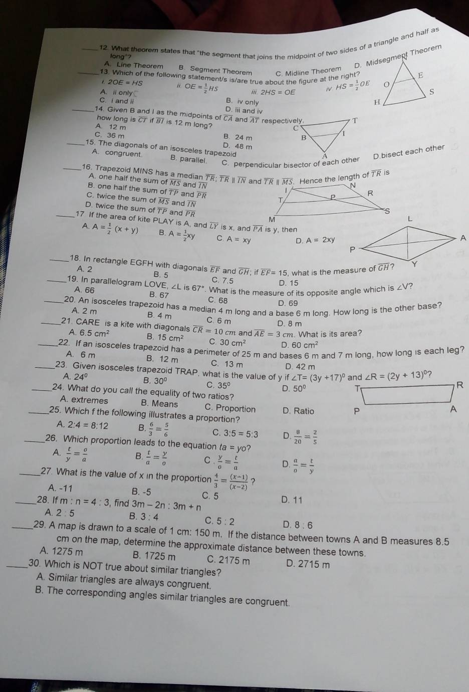 What theorem states that "the segment that joins the midpoint of two sides of a triangle and half as
D. Midsegmept Theorem
long*?
A. Line Theorem B. Segment Theorem C. Midline Theorem
_13. Which of the following statement/s is/are true about the fiqure at the right?
. 2OE=HS i1.
A. ⅱonlyC OE= 1/2 HS ii. 2HS=OE HS= 1/2 OE
C. i and ii B. iv only
D. iii and iv
_14. Given B and I as the midpoints of overline CA and overline AT respectively.
how long is overline CTifoverline BI is 12 m long?
A. 12 m B. 24 m
C. 36 m
D. 48 m
_15. The diagonals of an isosceles trapezoid
A. congruent
B. parallel. C. perpendicular bisector of each otherD.bisect each other
_16. Trapezoid MINS has a median overline TR· overline TE parallel overline IN and TR II MS. Hence the length of overline TR is
A. one half the sum of overline MS and overline IN
B. one half the sum of TP and overline PR
C. twice the sum of overline MS and 7N
D. twice the sum of TF and PR 
_17 If the area of kite PLAY is A, and overline LY is x, and overline PA is y, then
A. A= 1/2 (x+y) B. A= 1/2 xy C A=xy D. A=2xy
_18. In rectangle EGFH with diagonals overline EF and overline GH;ifoverline EF=15 , what is the measure of
A. 2 B. 5 C. 7.5 D. 15
_19. In parallelogram LOVE, ∠L is 67°. What is the measure of its opposite angle which is ∠ V ?
A. 66
B. 67
C. 68 D. 69
_20. An isosceles trapezoid has a median 4 m long and a base 6 m long. How long is the other base?
A. 2 m B. 4 m C. 6 m D. 8 m
_21. CARE is a kite with diagonals overline CR=10c m and overline AE=3cm. What is its area?
A. 6.5cm^2 B. 15cm^2 C. 30cm^2 D. 60cm^2
_22. If an isosceles trapezoid has a perimeter of 25 m and bases 6 m and 7 m long, how long is each leg?
A. 6 m B. 12 m C. 13 m D. 42 m
_23. Given isosceles trapezoid TRAP, what is the value of y if ∠ T=(3y+17)^circ  and ∠ R=(2y+13)^circ  ?
A. 24°
30° C. 35° D. 50°
_24. What do you call the equality of two ratios?
A. extremes B. Means C. Proportion D. Ratio 
_25. Which f the following illustrates a proportion?
A. 2:4=8:12 B.  6/3 = 5/6  C. 3:5=5:3 D.  8/20 = 2/5 
_26. Which proportion leads to the equation ta=yo?
A.  t/y = a/a  B.  t/a = y/o  C .  y/0 = t/a  D.  a/o = t/y 
_27. What is the value of x in the proportion  4/3 = ((x-1))/(x-2)  ?
A. -11 B. -5 C. 5
_28. If m : n=4:3 , fīnd 3m-2n:3m+n
D. 11
A. 2:5 B. 3:4 C. 5:2 D. 8:6
_29. A map is drawn to a scale of 1 cm: 150 m. If the distance between towns A and B measures 8.5
cm on the map, determine the approximate distance between these towns.
A. 1275 m B. 1725 m C. 2175 m D. 2715 m
_30. Which is NOT true about similar triangles?
A. Similar triangles are always congruent.
B. The corresponding angles similar triangles are congruent.