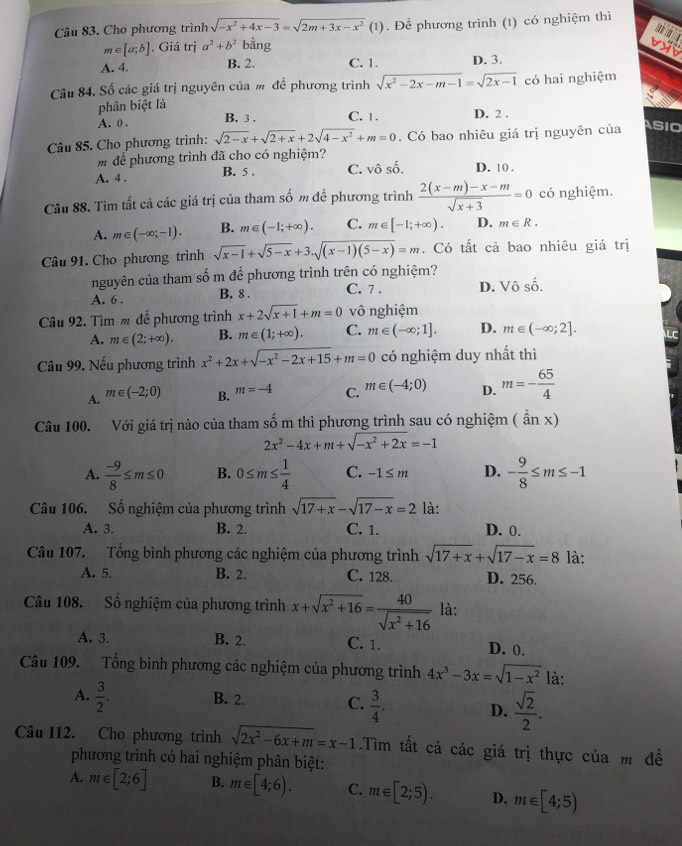 Cho phương trình sqrt(-x^2+4x-3)=sqrt(2m+3x-x^2)(1). Để phương trình (1) có nghiệm thì

m∈ [a;b] . Giá trị a^2+b^2bing
A. 4. B. 2. C. 1. D. 3.
Câu 84. Số các giá trị nguyên của m để phương trình sqrt(x^2-2x-m-1)=sqrt(2x-1) có hai nghiệm
phân biệt là
A. 0 . B. 3 . C. 1. D. 2 .
Câu 85. Cho phương trình: sqrt(2-x)+sqrt(2+x)+2sqrt(4-x^2)+m=0. Có bao nhiêu giá trị nguyên của
ASIO
m để phương trình đã cho có nghiệm?
A. 4 . B. 5 . C. vô số. D. 10 .
Câu 88. Tìm tất cả các giá trị của tham số m đề phương trình  (2(x-m)-x-m)/sqrt(x+3) =0 có nghiệm.
A. m∈ (-∈fty ;-1). B. m∈ (-1;+∈fty ). C. m∈ [-1;+∈fty ). D. m∈ R.
Câu 91. Cho phương trình sqrt(x-1)+sqrt(5-x)+3.sqrt((x-1)(5-x))=m. Có tất cả bao nhiêu giá trị
nguyên của tham số m để phương trình trên có nghiệm?
A. 6 . B. 8 . C. 7 . D. Vô số.
Câu 92. Tìm m để phương trình x+2sqrt(x+1)+m=0 vô nghiệm
A. m∈ (2;+∈fty ). B. m∈ (1;+∈fty ). C. m∈ (-∈fty ;1]. D. m∈ (-∈fty ;2].
Câu 99. Nếu phương trình x^2+2x+sqrt(-x^2-2x+15)+m=0 có nghiệm duy nhất thì
A. m∈ (-2;0) B. m=-4 C. m∈ (-4;0) D. m=- 65/4 
Câu 100. Với giá trị nào của tham số m thì phương trình sau có nghiệm (anx)
2x^2-4x+m+sqrt(-x^2+2x)=-1
A.  (-9)/8 ≤ m≤ 0 B. 0≤ m≤  1/4  C. -1≤ m D. - 9/8 ≤ m≤ -1
Câu 106. Số nghiệm của phương trình sqrt(17+x)-sqrt(17-x)=2 là:
A. 3. B. 2. C. 1. D. 0.
Câu 107. Tổng bình phương các nghiệm của phương trình sqrt(17+x)+sqrt(17-x)=8 là:
A. 5. B. 2. C. 128. D. 256.
Câu 108. Số nghiệm của phương trình x+sqrt(x^2+16)= 40/sqrt(x^2+16)  là:
A. 3. B. 2. C. 1. D. 0.
Câu 109. Tổng bình phương các nghiệm của phương trình 4x^3-3x=sqrt(1-x^2) là:
A.  3/2 . B. 2. C.  3/4 . D.  sqrt(2)/2 .
Câu 112. Cho phương trình sqrt(2x^2-6x+m)=x-1.Tìm tất cả các giá trị thực của m đề
phương trình có hai nghiệm phân biệt:
A. m∈ [2;6] B. m∈ [4;6). C. m∈ [2;5). D. m∈ [4;5)