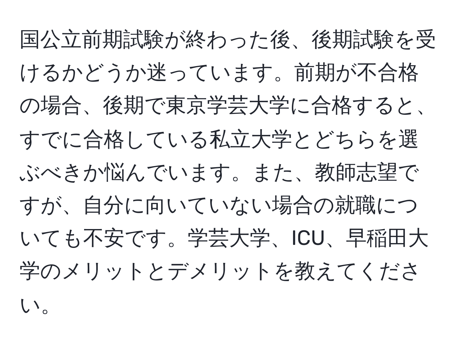 国公立前期試験が終わった後、後期試験を受けるかどうか迷っています。前期が不合格の場合、後期で東京学芸大学に合格すると、すでに合格している私立大学とどちらを選ぶべきか悩んでいます。また、教師志望ですが、自分に向いていない場合の就職についても不安です。学芸大学、ICU、早稲田大学のメリットとデメリットを教えてください。