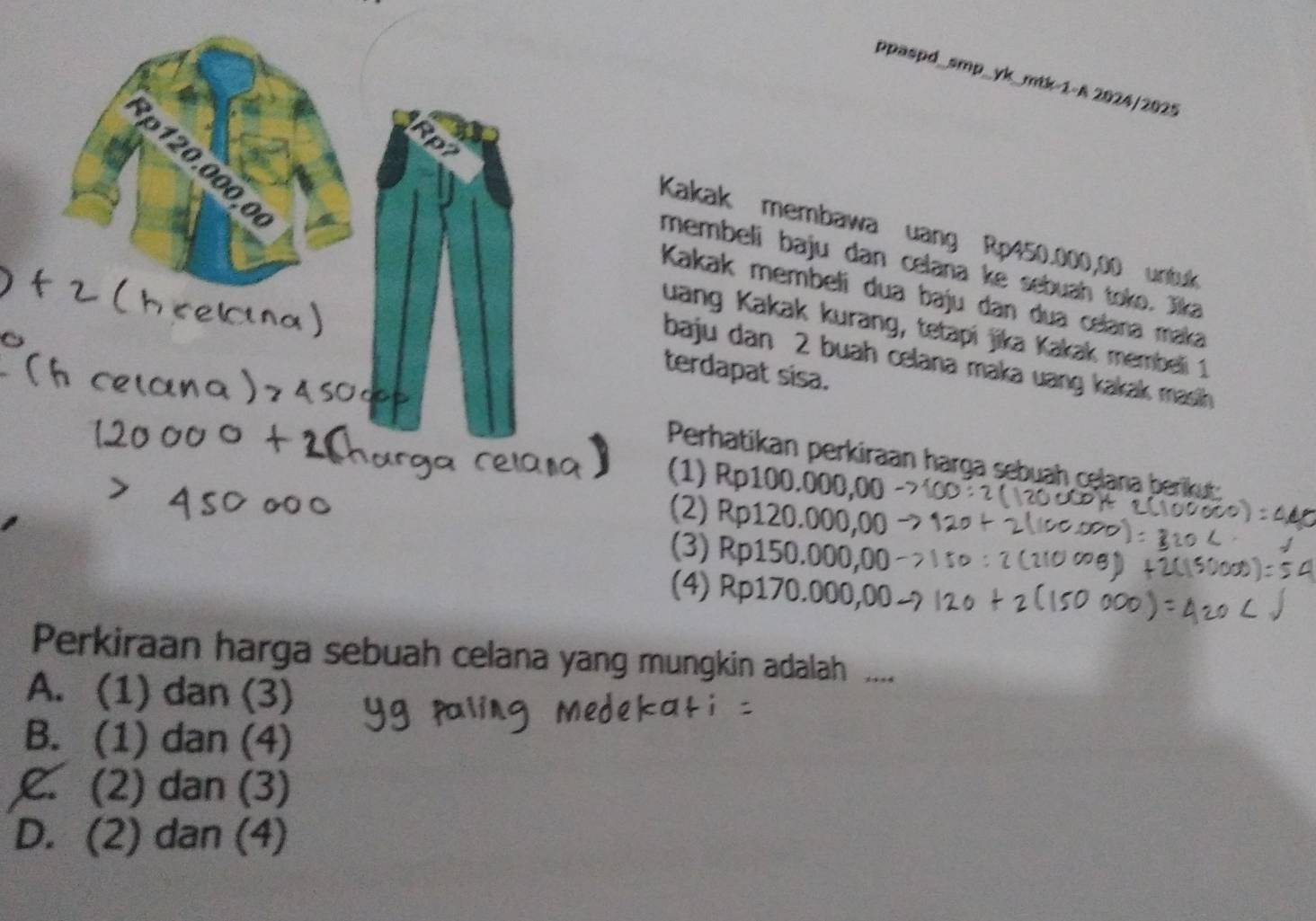 ppaspd_smp_yk_mtk-1-A 2024/2025
3ρ120.000,0
Kakak membawa uang Rp450.000,00 untuk
membeli baju dan celana ke sebuah toko. Jika
Kakak membeli dua baju dan dua celana maka
uang Kakak kurang, tetapi jika Kakak membeli 1
baju dan 2 buah celana maka uang kakak masih
terdapat sisa.
Perhatikan perkiraan harga sebuah celana berikut:
(1) Rp100.000,00
(2) Rp120.000,00
(3) Rp150.000,00
(4) Rp170.000,00
Perkiraan harga sebuah celana yang mungkin adalah ....
A. (1) dan (3)
B. (1) dan (4)
C. (2) dan (3)
D. (2) dan (4)