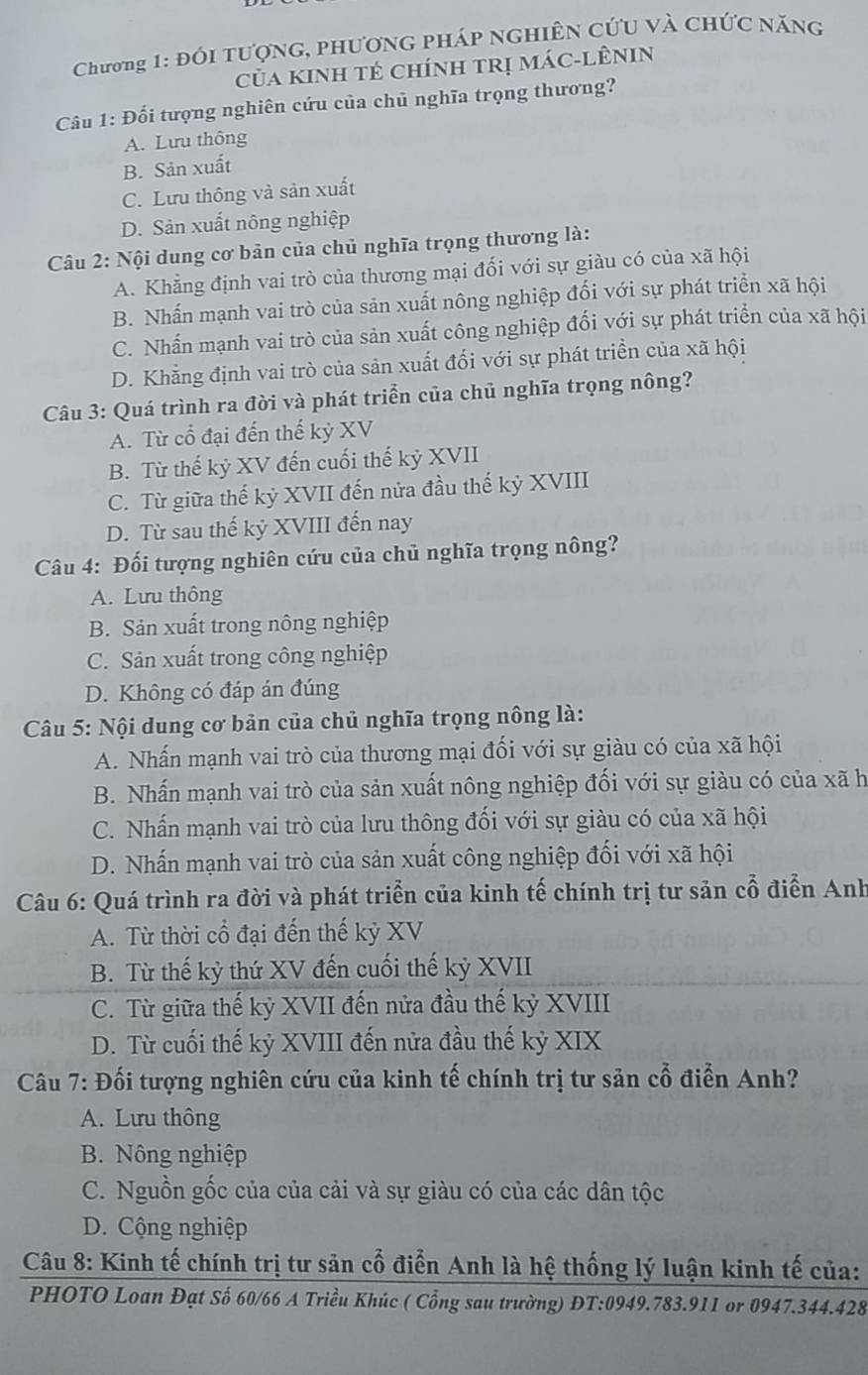 Chương 1: Đói tượng, phương pháp nghiên cứu và chức năng
Của kinh tẻ chính trị mác-lÊniN
Câu 1: Đối tượng nghiên cứu của chủ nghĩa trọng thương?
A. Lưu thông
B. Sản xuất
C. Lưu thông và sản xuất
D. Sản xuất nông nghiệp
Câu 2: Nội dung cơ bản của chủ nghĩa trọng thương là:
A. Khẳng định vai trò của thương mại đối với sự giàu có của xã hội
B. Nhấn mạnh vai trò của sản xuất nông nghiệp đối với sự phát triển xã hội
C. Nhấn mạnh vai trò của sản xuất công nghiệp đối với sự phát triển của xã hội
D. Khẳng định vai trò của sản xuất đối với sự phát triển của xã hội
Câu 3: Quá trình ra đời và phát triển của chủ nghĩa trọng nông?
A. Từ cổ đại đến thế kỷ XV
B. Từ thế kỷ XV đến cuối thế kỷ XVII
C. Từ giữa thế kỷ XVII đến nửa đầu thế kỷ XVIII
D. Từ sau thế kỷ XVIII đến nay
Câu 4: Đối tượng nghiên cứu của chủ nghĩa trọng nông?
A. Lưu thông
B. Sản xuất trong nông nghiệp
C. Sản xuất trong công nghiệp
D. Không có đáp án đúng
* Câu 5: Nội dung cơ bản của chủ nghĩa trọng nông là:
A. Nhấn mạnh vai trò của thương mại đối với sự giàu có của xã hội
B. Nhấn mạnh vai trò của sản xuất nông nghiệp đối với sự giàu có của xã h
C. Nhấn mạnh vai trò của lưu thông đối với sự giàu có của xã hội
D. Nhấn mạnh vai trò của sản xuất công nghiệp đối với xã hội
Câu 6: Quá trình ra đời và phát triển của kinh tế chính trị tư sản cổ điển Anh
A. Từ thời cổ đại đến thế kỷ XV
B. Từ thế kỷ thứ XV đến cuối thế kỷ XVII
C. Từ giữa thế kỷ XVII đến nửa đầu thế kỷ XVIII
D. Từ cuối thế kỷ XVIII đến nửa đầu thế kỷ XIX
Câu 7: Đối tượng nghiên cứu của kinh tế chính trị tư sản cổ điển Anh?
A. Lưu thông
B. Nông nghiệp
C. Nguồn gốc của của cải và sự giàu có của các dân tộc
D. Cộng nghiệp
Câu 8: Kinh tế chính trị tư sản cổ điển Anh là hệ thống lý luận kinh tế của:
PHOTO Loan Đạt Số 60/66 A Triều Khúc ( Cổng sau trường) ĐT:0949.783.911 or 0947.344.428