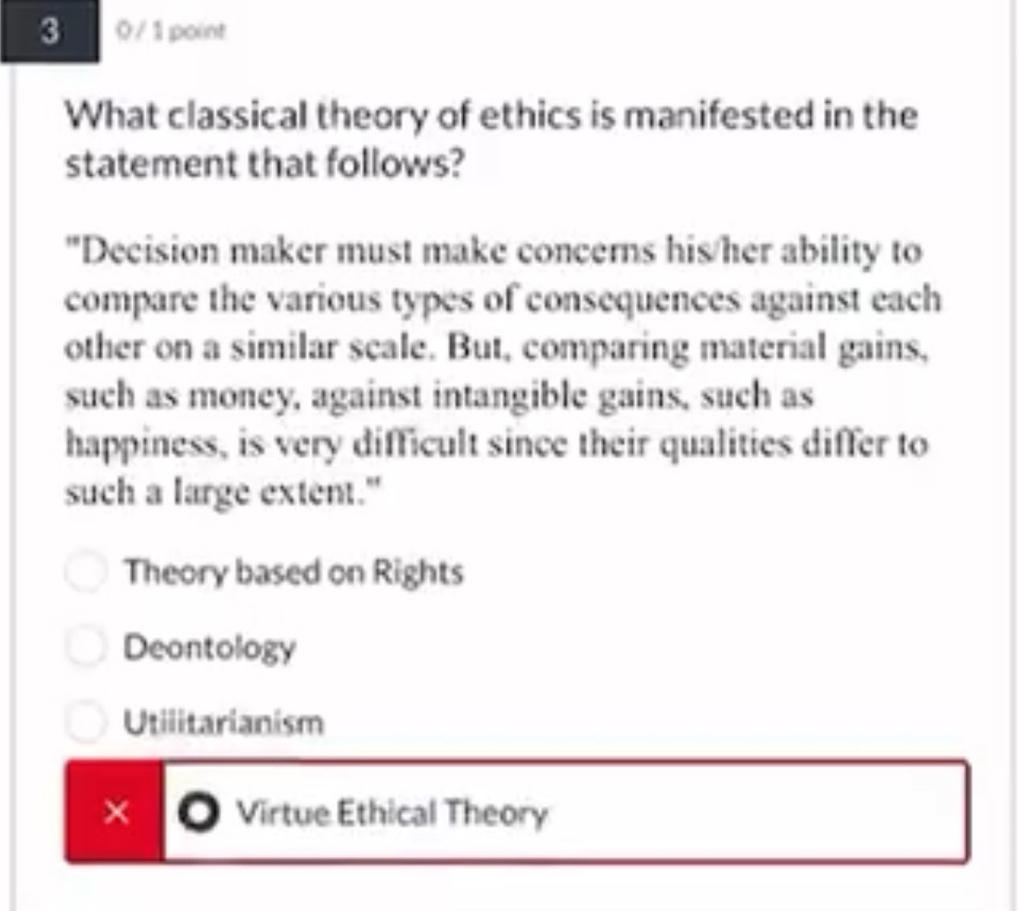 3 0 / 1 point
What classical theory of ethics is manifested in the
statement that follows?
"Decision maker must make concerns his/her ability to
compare the various types of consequences against each
other on a similar scale. But, comparing material gains,
such as money, against intangible gains, such as
happiness, is very difficult since their qualities differ to
such a large extent."
Theory based on Rights
Deontology
Utilitarianism
× Virtue Ethical Theory