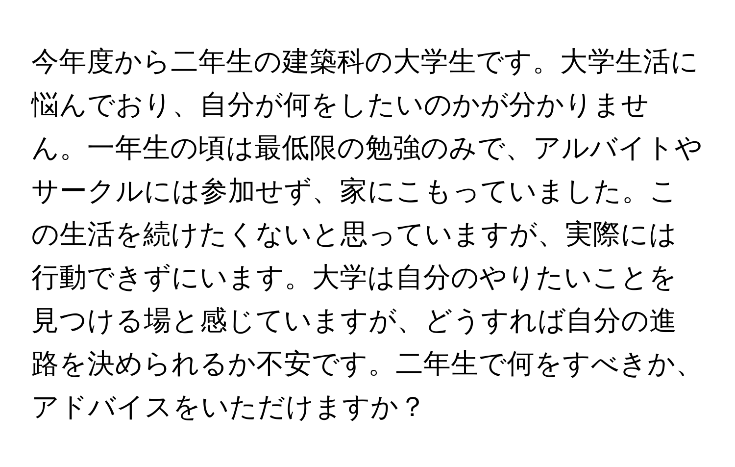 今年度から二年生の建築科の大学生です。大学生活に悩んでおり、自分が何をしたいのかが分かりません。一年生の頃は最低限の勉強のみで、アルバイトやサークルには参加せず、家にこもっていました。この生活を続けたくないと思っていますが、実際には行動できずにいます。大学は自分のやりたいことを見つける場と感じていますが、どうすれば自分の進路を決められるか不安です。二年生で何をすべきか、アドバイスをいただけますか？