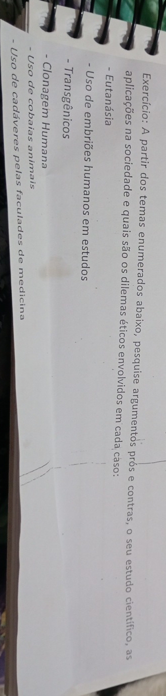 Exercício: A partir dos temas enumerados abaixo, pesquise argumentos prós e contras, o seu estudo científico, as 
aplicações na sociedade e quais são os dilemas éticos envolvidos em cada cáso: 
- Eutanásia 
- Uso de embriões humanos em estudos 
- Transgênicos 
- Clonagem Humana 
- Uso de cobaias animais 
- Uso de cadáveres pelas faculades de medicina