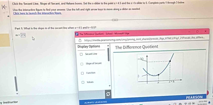 Click the Secant Line, Slope of Secant, and Values boxes. Set the x-slider to the point x=4.5 and the x+b a-slider to 5. Complete parts 1 through 3 below
Use the interactive figure to find your answer. Use the left and right arrow keys to move along a slider as needed.
Click here to launch the interactive figure.
Part 1: What is the slope m of the secant line when x=4.5 and h=0.5
m=2.5 * The Difference Quotient - School - Microsoft Edge
https://media.pearsoncmg.com/cmg/pmmg_mml_shared/precalc_ifigs_HTML5/IFig1_21Precalc_the_differe...
Display Options The Difference Quotient
Secant Line
Slope of Secant
Function
Values 
y instructor
ALWAYS LEARNING PEARSON
4.○9/2024 10:SS PM