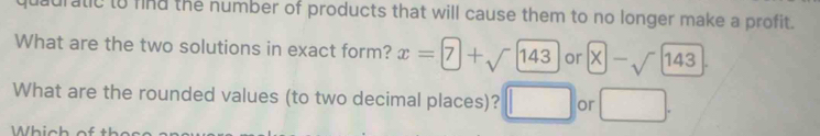 quauratic to find the number of products that will cause them to no longer make a profit. 
What are the two solutions in exact form? x=7+sqrt(143) or x-sqrt(143). 
What are the rounded values (to two decimal places)? □ or □. 
□  
Which