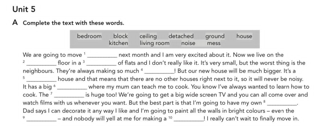 A Complete the text with these words.
bedroom block ceiling detached ground house
kitchen living room noise mess
We are going to move ¹_ next month and I am very excited about it. Now we live on the
2_ floor in a^3 _of flats and I don’t really like it. It's very small, but the worst thing is the
neighbours. They’re always making so much ⁴ _! But our new house will be much bigger. It's a
5
_house and that means that there are no other houses right next to it, so it will never be noisy.
It has a big _where my mum can teach me to cook. You know I’ve always wanted to learn how to
cook. The 7 _is huge too! We're going to get a big wide screen TV and you can all come over and
watch films with us whenever you want. But the best part is that I’m going to have myown^8 _.
Dad says I can decorate it any way I like and I’m going to paint all the walls in bright colours - even the
- and nobody will yell at me for making a 1
9 __! I really can't wait to finally move in.