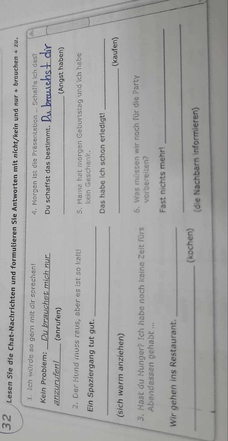 Lesen Sie die Chat-Nachrichten und formulieren Sie Antworten mit nicht/kein und nur + brauchen + zu. 
1. Ich würde so gern mit dir sprechen! 4. Morgen ist die Präsentation ... Schaffe ich das? 
Kein Problem:_ Du brauchst mich nur Du schaffst das bestimmt._ 
anzurufen!_____ (anrufen) 
_(Angst haben) 
2. Der Hund muss raus, aber es ist so kalt! 5. Mama hat morgen Geburtstag und ich habe 
Ein Spaziergang tut gut. _kein Geschenk. 
_ 
Das habe ich schon erledigt!_ 
(sich warm anziehen) _(kaufen) 
3. Hast du Hunger? Ich habe noch keine Zeit fürs 6. Was müssen wir noch für die Party 
vorbereiten? 
Abendessen gehabt ... 
Fast nichts mehr!_ 
_ 
Wir gehen ins Restaurant._ 
_(kochen) 
(die Nachbarn informieren)