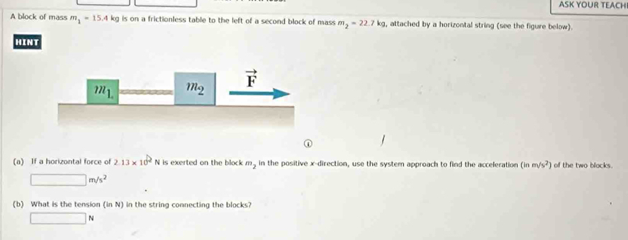 ASK YOUR TEACHI
A block of mass m_1=15.4kg is on a frictionless table to the left of a second block of mass m_2=22.7kg , attached by a horizontal string (see the figure below).
HINT
(a) If a horizontal force of 2.13* 10^2N I is exerted on the block . m_2 in the positive x-direction, use the system approach to find the acceleration (inm/s^2) of the two blocks.
□ m/s^2
(b) What is the tension (in N) in the string connecting the blocks?
□ N