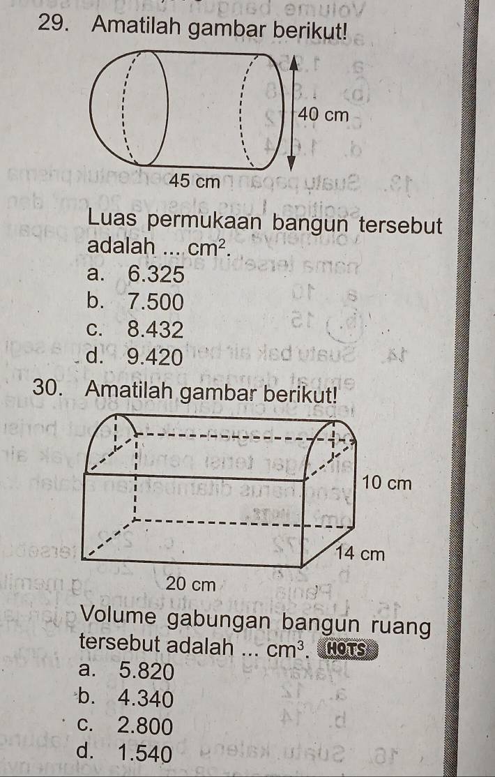 Amatilah gambar berikut!
Luas permukaan bangun tersebut
adalah_ cm^2.
a. 6.325
b. 7.500
c. 8.432
d. 9.420
30. Amatilah gambar berikut!
Volume gabungan bangun ruan
tersebut adalah _ cm^3 HOTS
a. 5.820
b. 4.340
c. 2.800
d. 1.540