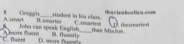 thuvienhoelieu.com
5 Greggis_ student in his class.
A.smart B.smarter C.smartest thesmartest
6 John can speak English_ than MinJun.
A more fluent B. fluently
C. fluent D. more fluently