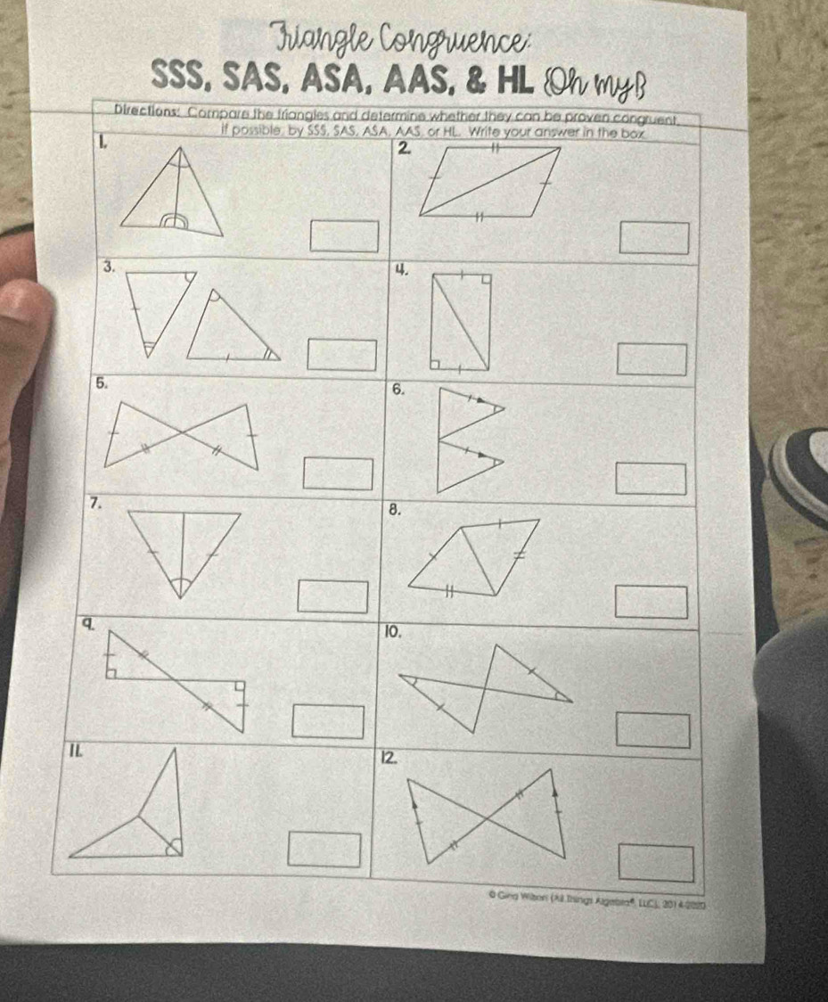 onguence 
SSS, SAS, ASA, AAS, & HL Oh myB 
Directions: Compare the friangles and determine whether they can be proven congruent 
1 
if possible, by SSS, SAS, ASA, AAS, or HL. Write your answer in the box 
2. 
3. 
4. 
6. 
7. 
8. 
q. 
10. 
12. 
0 Giea Witon (A Ihings Algebra®, LLC), 201 4 2020