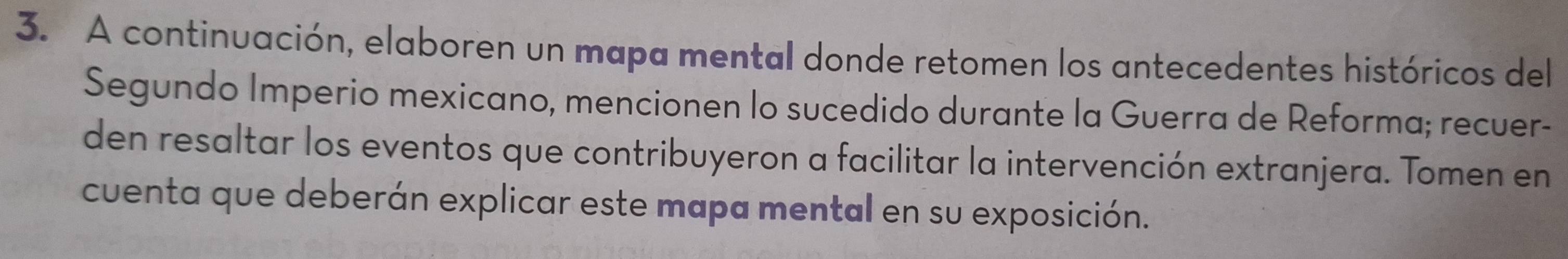 A continuación, elaboren un mapa mental donde retomen los antecedentes históricos del 
Segundo Imperio mexicano, mencionen lo sucedido durante la Guerra de Reforma; recuer- 
den resaltar los eventos que contribuyeron a facilitar la intervención extranjera. Tomen en 
cuenta que deberán explicar este mapa mental en su exposición.