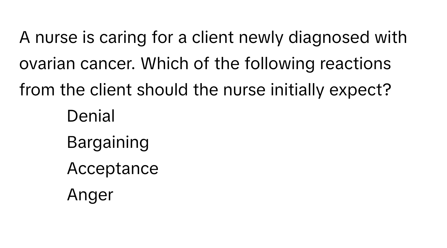 A nurse is caring for a client newly diagnosed with ovarian cancer. Which of the following reactions from the client should the nurse initially expect?

1) Denial 
2) Bargaining 
3) Acceptance 
4)  Anger