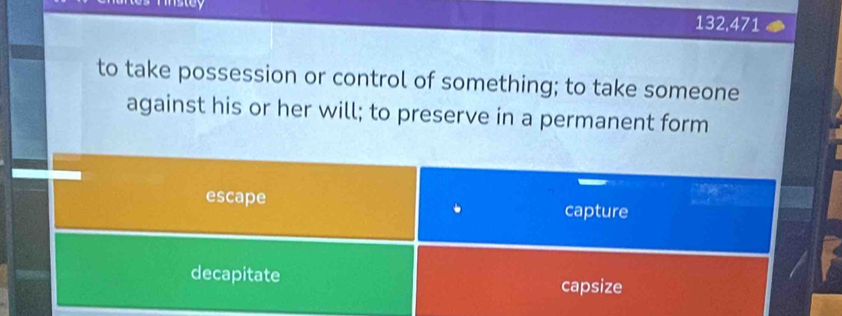 132,471
to take possession or control of something; to take someone
against his or her will; to preserve in a permanent form
escape
capture
decapitate capsize