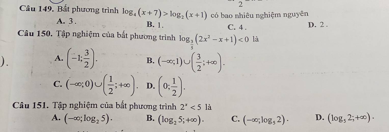 Bất phương trình log _4(x+7)>log _2(x+1) có bao nhiêu nghiệm nguyên
A. 3. B. 1. C. 4.
D. 2.
Câu 150. Tập nghiệm của bất phương trình log _ 3/5 (2x^2-x+1)<0</tex> là
).
A. (-1; 3/2 ). B. (-∈fty ;1)∪ ( 3/2 ;+∈fty ).
C. (-∈fty ;0)∪ ( 1/2 ;+∈fty ). D. (0; 1/2 ). 
Câu 151. Tập nghiệm của bất phương trình 2^x<51a</tex> D
A. (-∈fty ;log _25). B. (log _25;+∈fty ). C. (-∈fty ;log _52)· D. (log _52;+∈fty ).