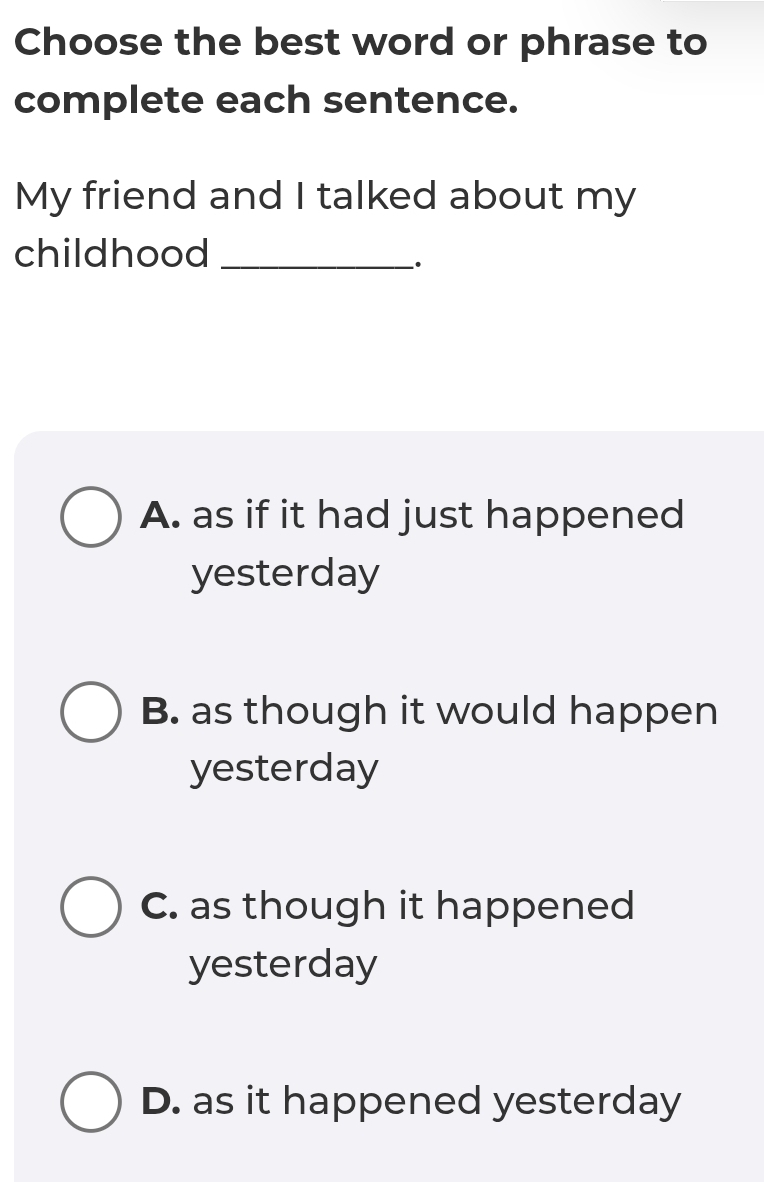 Choose the best word or phrase to
complete each sentence.
My friend and I talked about my
childhood_
_.
A. as if it had just happened
yesterday
B. as though it would happen
yesterday
C. as though it happened
yesterday
D. as it happened yesterday