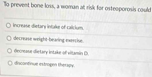 To prevent bone loss, a woman at risk for osteoporosis could
increase dietary intake of calcium.
decrease weight-bearing exercise.
decrease dietary intake of vitamin D.
discontinue estrogen therapy.