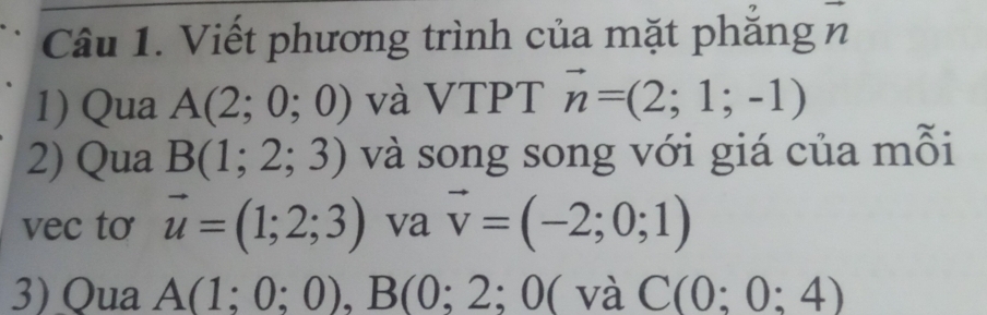 Viết phương trình của mặt phẳng n
1) Qua A(2;0;0) và VTPT vector n=(2;1;-1)
2) Qua B(1;2;3) và song song với giá của mỗi 
vec to vector u=(1;2;3) va vector v=(-2;0;1)
3) Qua A(1;0;0), B(0;2;0( và C(0:0:4)