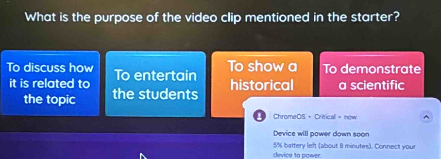 What is the purpose of the video clip mentioned in the starter? 
To show a To demonstrate 
To discuss how To entertain 
it is related to historical a scientific 
the topic the students 
ChromeOS + Critical • now ^ 
Device will power down soon
5% battery left (about 8 minutes). Connect your 
device to power.