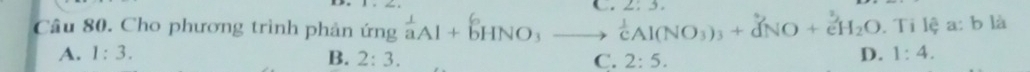 2: 3.
Câu 80. Cho phương trình phản ứng aai + bhno₃ —__,  1/c Al(NO_3)_3+vector dNO+e^3H_2O. Ti lệ a: b là
A. 1:3. D. 1:4.
B. 2:3. C. 2:5.