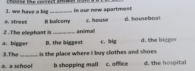 choose the correct answer fom
1. we have a big _in our new apartment
a. street B balcony c. house d. houseboat
2 .The elephant is _animal
a. bigger B. the biggest c. big d. the bigger
3.The _is the place where I buy clothes and shoes
a. a school b shopping mall c. office d. the hospital