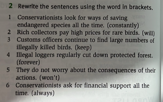 Rewrite the sentences using the word in brackets. 
1 Conservationists look for ways of saving 
endangered species all the time. (constantly) 
2 Rich collectors pay high prices for rare birds. (will) 
3 Customs officers continue to find large numbers of 
illegally killed birds. (keep) 
4 Illegal loggers regularly cut down protected forest. 
(forever) 
5 They do not worry about the consequences of their 
actions. (won’t) 
6 Conservationists ask for financial support all the 
time. (always)