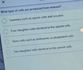 What type of cells are produced from meiosis?
Gametes such as sperm cells and oocytes
Four daughter cells identical to the parent cells
Stem cells such as embryonic or plurpotent cells
Two daughter cells identical to the parent cells