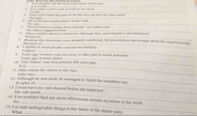 IIL. Kewrite the sentences below 
I. You should visit the historical places of the area. 
It is worth. 
_ 
2. It's a pity I can't cook as well as my mom. 
I wish... 
3. They will widen the gate to let the cars run into the yard easily. 
The gate... 
4. He is the best tennis-player in the club. 
No one.._ 
5. “Never borrow money from friends,” my father said. 
My father suggested that_ 
6. They couldn't deceive customers although they used attractive advertidement. 
Whatever._ 
7. Because the chemicals were properly combined, the prescription has brought about the expected result 
Because of_ 
8. I dislike it when people criticise me unfairly. 
I object._ 
9. Years ago women were too busy to take part in social activities. 
Years ago women didn't._ 
10. “The Times" was first printed 200 years ago. 
It is._ 
11. John outran the others in the race. 
John was._ 
12. Although he was tired, he managed to finish the marathon race. 
In spite of,_ 
13. I must have my suit cleaned before the interview. 
My suit needs_ 
14. You wouldn't find any more affectionate animal anywhere in the world. 
No_ 
15. Liz said unforgivable things to her father at the dinner party. 
What