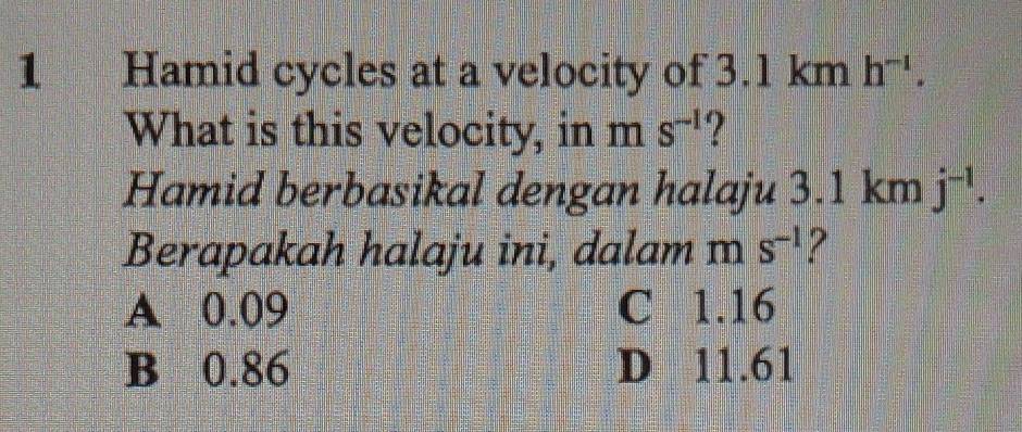 Hamid cycles at a velocity of 3.1 km h^(-1). 
What is this velocity, in m s^(-1) ?
Hamid berbasikal dengan halaju 3.1 km j^(-1). 
Berapakah halaju ini, dalam m s^(-1) 2
A 0.09 C 1.16
B 0.86 D 11.61