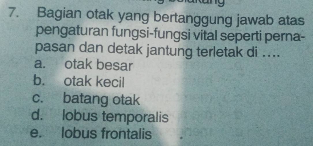 19
7. Bagian otak yang bertanggung jawab atas
pengaturan fungsi-fungsi vital seperti perna-
pasan dan detak jantung terletak di ....
a. otak besar
b. otak kecil
c. batang otak
d. lobus temporalis
e. lobus frontalis