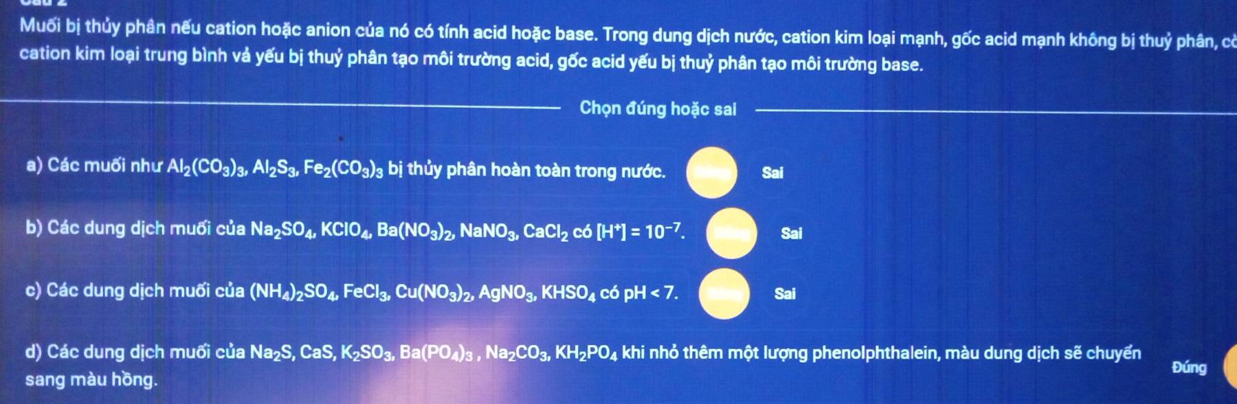 Muối bị thủy phân nếu cation hoặc anion của nó có tính acid hoặc base. Trong dung dịch nước, cation kim loại mạnh, gốc acid mạnh không bị thuỷ phân, có
cation kim loại trung bình vả yếu bị thuỷ phân tạo môi trường acid, gốc acid yếu bị thuỷ phân tạo môi trường base.
_
Chọn đúng hoặc sai_
_
_
a) Các muối như Al_2(CO_3)_3, Al_2S_3, Fe_2(CO_3)_3 bị thủy phân hoàn toàn trong nước.
Sai
b) Các dung dịch muối của Na_2SO_4, KClO_4, Ba(NO_3)_2, a boxed a NO_3, CaCl_2 có [H^+]=10^(-7). Sai
c) Các dung dịch muối cua(NH_4)_2SO_4, FeCl_3, Cu(NO_3)_2, AgNO_3, KHSO_4 có pH<7</tex>. Sai
d) Các dung dịch muối của Na_2S, CaS, K_2SO_3, Ba(PO_4)_3, Na_2CO_3, KH_2PO_4 khi nhỏ thêm một lượng phenolphthalein, màu dung dịch sẽ chuyển
Đúng
sang màu hồng.