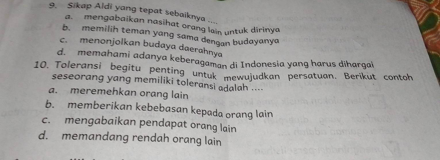 Sikap Aldi yang tepat sebaiknya ....
a. mengabaikan nasihat orang lain untuk dirinya
b. memilih teman yang sama dengan budayanya
c. menonjolkan budaya daerahnya
d. memahami adanya keberagaman di Indonesia yang harus dihargai
10. Toleransi begitu penting untuk mewujudkan persatuan. Berikut contoh
seseorang yang memiliki toleransi adalah ....
a. meremehkan orang lain
b. memberikan kebebasan kepada orang lain
c. mengabaikan pendapat orang lain
d. memandang rendah orang lain