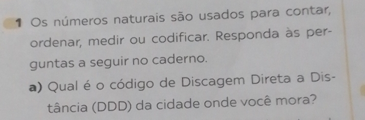 Os números naturais são usados para contar, 
ordenar, medir ou codificar. Responda às per- 
guntas a seguir no caderno. 
a) Qual é o código de Discagem Direta a Dis- 
tância (DDD) da cidade onde você mora?