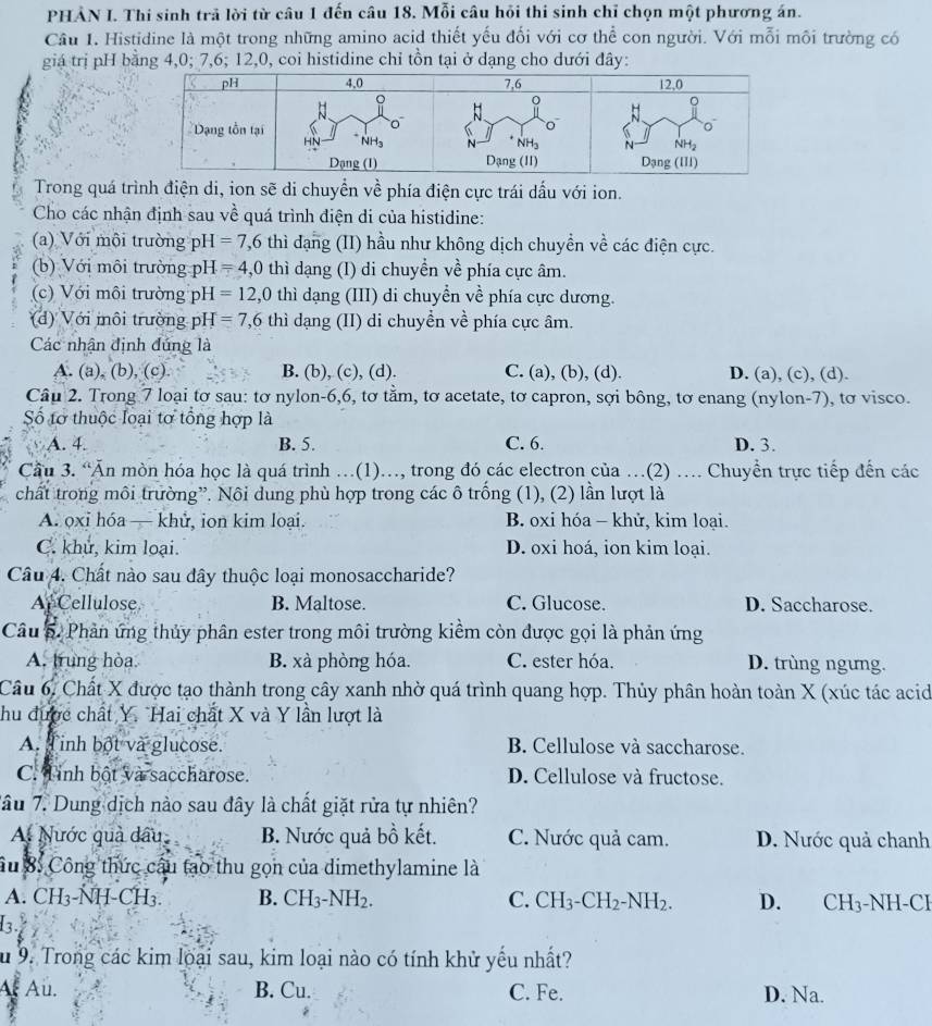 PHẢN I. Thi sinh trả lời từ câu 1 đến câu 18. Mỗi câu hỏi thi sinh chỉ chọn một phương án.
Cầu 1. Histidine là một trong những amino acid thiết yếu đối với cơ thể con người. Với mỗi môi trường có
giá trị pH bằng 4,0; 7,6; 12,0, coi histidine chỉ tồn tại ở dạng cho dưới đây:
Trong quá trình điện di, ion sẽ di chuyển về phía điện cực trái dấu với ion.
Cho các nhận định sau về quá trình điện di của histidine:
(a) Với môi trường pH =7,6 thì đạng (II) hầu như không dịch chuyền về các điện cực.
(b) Với môi trường pH =4,0 thì dạng (I) di chuyển về phía cực âm.
(c) Với môi trường pH =12,0 thì dạng (III) di chuyển về phía cực dương.
(d) Với môi trường pH =7,6 thì dạng (II) di chuyền về phía cực âm.
Các nhận định đúng là
A. (a), (b), (c). B. (b), (c), (d). C. (a), (b), (d). D. (a), (c), (d).
Câu 2. Trong 7 loại tơ sau: tơ nylon-6,6, tơ tằm, tơ acetate, tơ capron, sợi bông, tơ enang (nylon-7), tơ visco.
Số tơ thuộc loại tơ tổng hợp là
A. 4. B. 5. C. 6. D. 3.
Cầu 3. “Ăn mòn hóa học là quá trình …(1).., trong đó các electron của …(2) . Chuyển trực tiếp đến các
chất trong môi trường”. Nôi dung phù hợp trong các ô trống (1), (2) lần lượt là
A. oxi hóa — khử, ion kim loại. B. oxi hóa - khử, kim loại.
C. khu, kim loại. D. oxi hoá, ion kim loại.
Câu 4. Chất nào sau dây thuộc loại monosaccharide?
Ar Cellulose B. Maltose. C. Glucose. D. Saccharose.
Câu 5. Phản ứng thủy phân ester trong môi trường kiểm còn được gọi là phản ứng
A. trung hòa. B. xà phòng hóa. C. ester hóa. D. trùng ngưng.
Câu 6, Chất X được tạo thành trong cây xanh nhờ quá trình quang hợp. Thủy phân hoàn toàn X (xúc tác acid
hu được chất Y. Hai chất X và Y lần lượt là
A. Tinh bột và glucose. B Cellulose và saccharose.
C. Tinh bột và saccharose. D. Cellulose và fructose.
Tâu 7. Dung dịch nào sau đây là chất giặt rửa tự nhiên?
A. Nước quả dấu B. Nước quả bồ kết. C. Nước quả cam. D. Nước quả chanh
âu 8: Công thức cầu tao thu gọn của dimethylamine là
A. CH₃-ÑH-CH₃ B. CH_3-NH_2. C. CH_3-CH_2-NH_2. D. CH_3^-Y NH-CI
a
u 9. Trong các kim loại sau, kim loại nào có tính khử yếu nhất?
Af Au. B. Cu. C. Fe. D. Na.