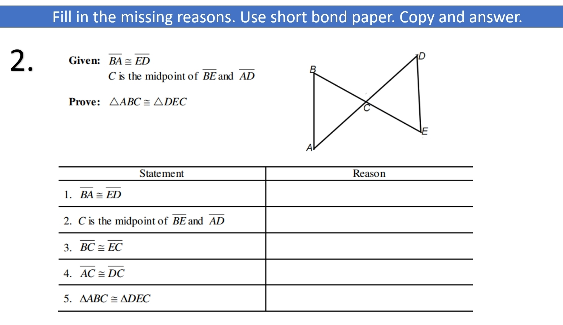 Fill in the missing reasons. Use short bond paper. Copy and answer.
2. Given: overline BA≌ overline ED
C is the midpoint of overline BE and overline AD
Prove: △ ABC≌ △ DEC