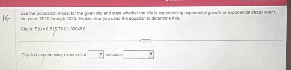 Use the population model for the given city and state whether the city is experiencing exponential growth or exponential decay over t, 
the years 2010 through 2020. Explain how you used the equation to determine this, 
City A: P(t)=8,515,761(1.00045)^t
City A is experiencing exponential □ because □