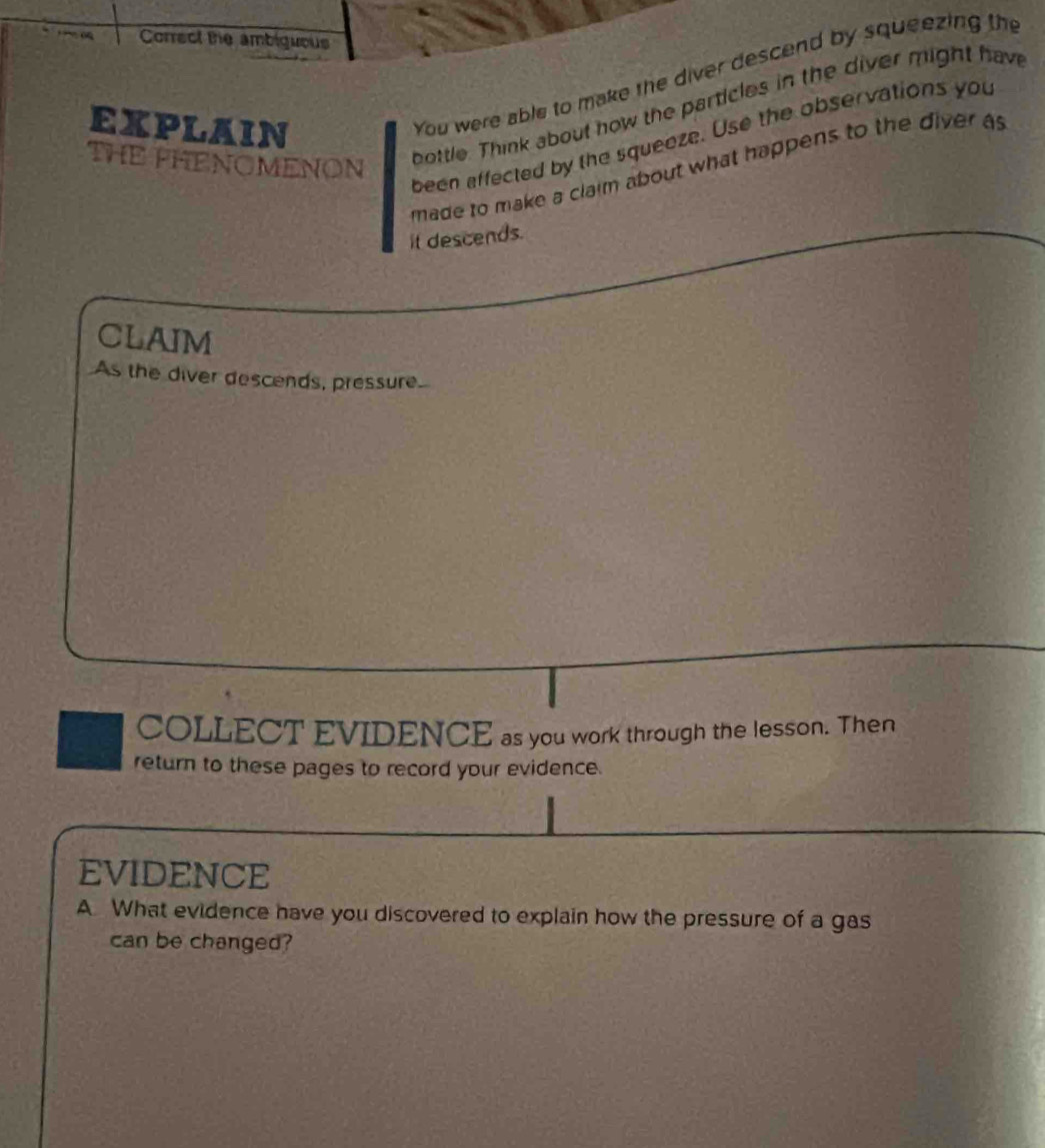Correct te ambiguous 
You were able to make the diver descend by squeezing the 
bottle. Think about how the particles in the diver might have 
EXPLAIN 
THE PHENOMENON 
been affected by the squeeze. Use the observations you 
made to make a claim about what happens to the diver as 
it descends. 
CLAIM 
As the diver descends, pressure 
COLLECT EVIDENCE as you work through the lesson. Then 
return to these pages to record your evidence. 
EVIDENCE 
A What evidence have you discovered to explain how the pressure of a gas 
can be changed?