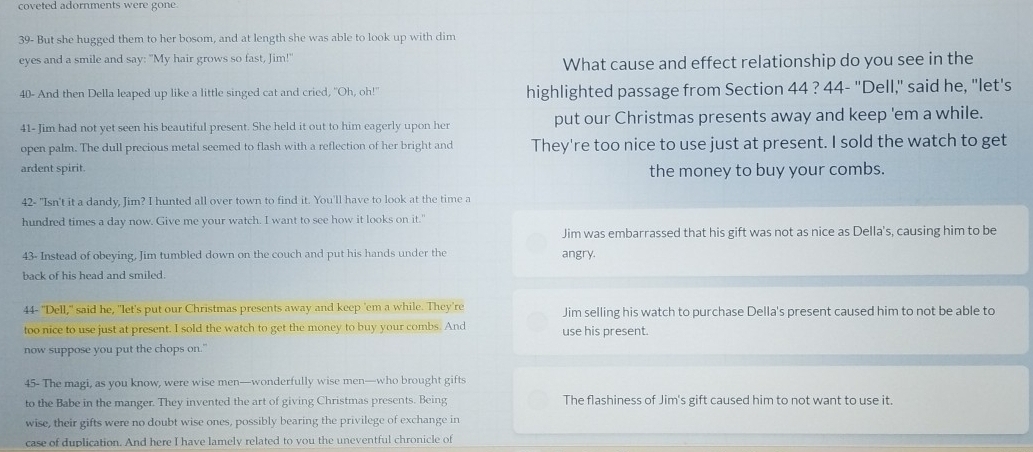 coveted adornments were gone.
39- But she hugged them to her bosom, and at length she was able to look up with dim
eyes and a smile and say: "My hair grows so fast, Jim!"
What cause and effect relationship do you see in the
40 - And then Della leaped up like a little singed cat and cried, "Oh, oh!" highlighted passage from Section 44 ? 44- "Dell," said he, "let's
41- Jim had not yet seen his beautiful present. She held it out to him eagerly upon her put our Christmas presents away and keep 'em a while.
open palm. The dull precious metal seemed to flash with a reflection of her bright and They're too nice to use just at present. I sold the watch to get
ardent spirit. the money to buy your combs.
42- "Isn't it a dandy, Jim? I hunted all over town to find it. You'll have to look at the time a
hundred times a day now. Give me your watch. I want to see how it looks on it."
Jim was embarrassed that his gift was not as nice as Della's, causing him to be
43- Instead of obeying, Jim tumbled down on the couch and put his hands under the angry.
back of his head and smiled.
44- "Dell," said he, "let's put our Christmas presents away and keep 'em a while. They're Jim selling his watch to purchase Della's present caused him to not be able to
too nice to use just at present. I sold the watch to get the money to buy your combs. And use his present.
now suppose you put the chops on."
45- The magi, as you know, were wise men—wonderfully wise men—who brought gifts
to the Babe in the manger. They invented the art of giving Christmas presents. Being The flashiness of Jim's gift caused him to not want to use it.
wise, their gifts were no doubt wise ones, possibly bearing the privilege of exchange in
case of duplication. And here I have lamely related to you the uneventful chronicle of
