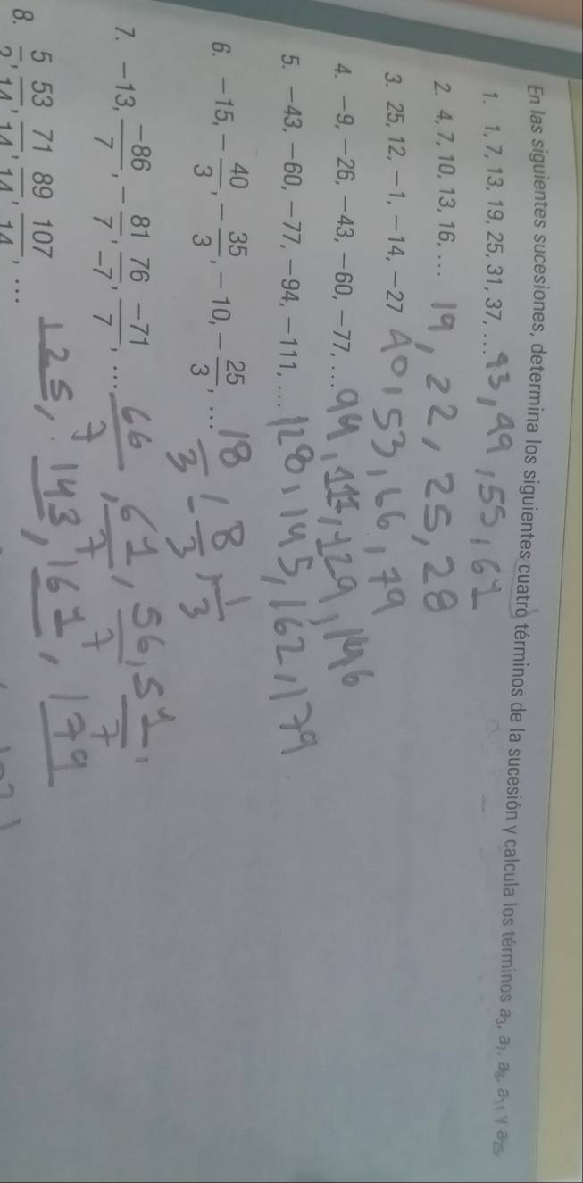 En las siguientes sucesiones, determina los siguientes cuatro términos de la sucesión y calcula los términos a_3, a_7, a_8, a_11 yas 
1. 1, 7, 13, 19, 25, 31, 37,_ 
2. 4, 7, 10, 13, 16, .. . 
3. 25, 12, -1, -14, -27
4. -9, -26, -43, -60, -77,_ 
5. -43, -60, -77, -94, -111, 
6. -15, - 40/3 , - 35/3 , -10, - 25/3 , 
7. -13,  (-86)/7 , - 81/7 ,  76/-7 ,  (-71)/7 ,..., 
8.  5/2 ,  53/14 ,  71/14 ,  89/14 ,  107/14 ,