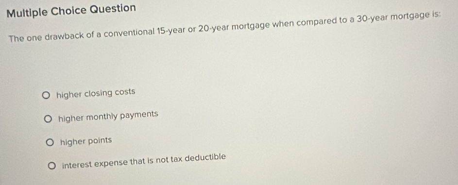 Question
The one drawback of a conventional 15-year or 20-year mortgage when compared to a 30-year mortgage is:
higher closing costs
higher monthly payments
higher points
interest expense that is not tax deductible