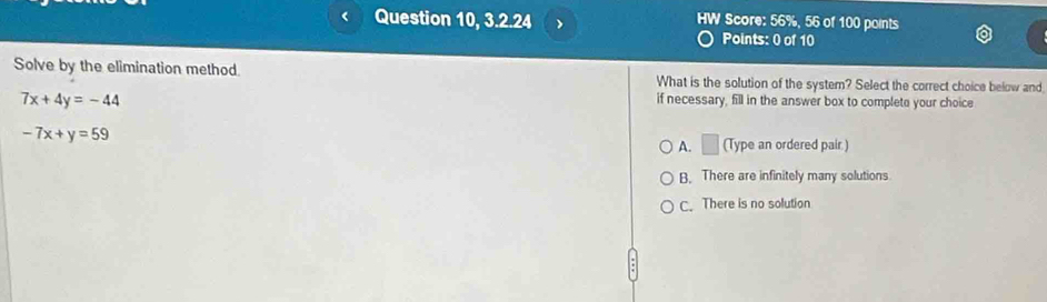 Question 10, 3.2.24 > HW Score: 56%, 56 of 100 points
Points: 0 of 10
Solve by the elimination method. What is the solution of the system? Select the correct choice below and
7x+4y=-44
if necessary, fill in the answer box to completo your choice
-7x+y=59
A. □ (Type an ordered pair.)
B. There are infinitely many solutions
C. There is no solution