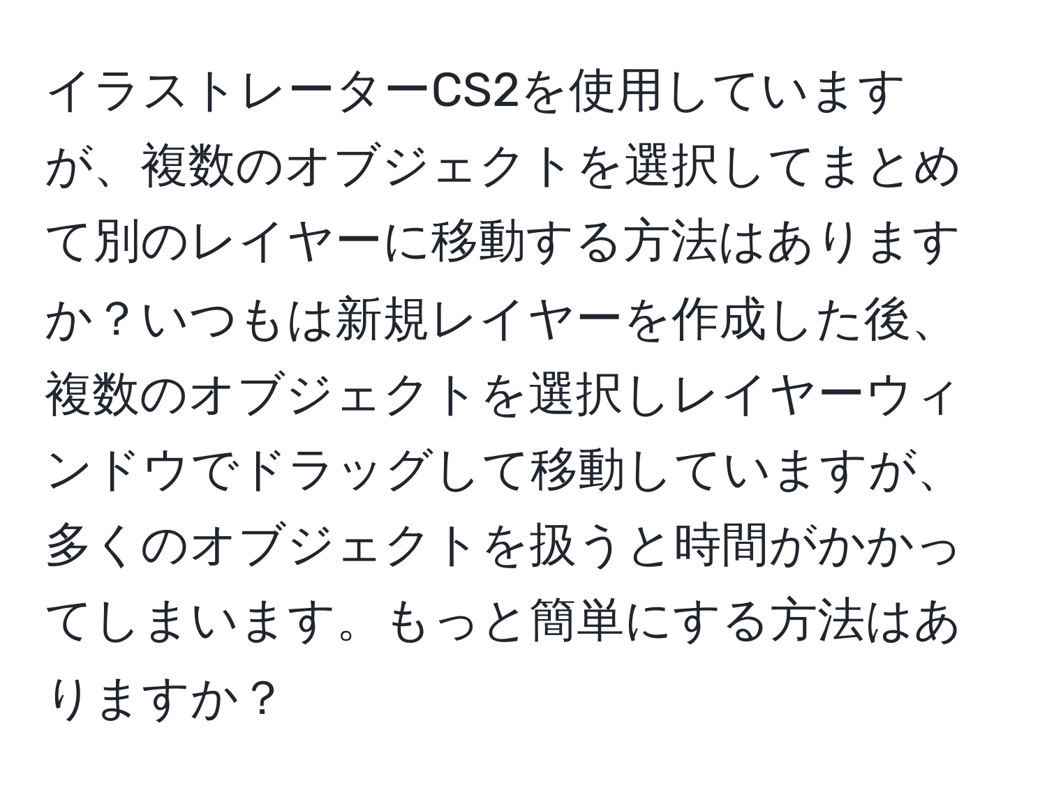 イラストレーターCS2を使用していますが、複数のオブジェクトを選択してまとめて別のレイヤーに移動する方法はありますか？いつもは新規レイヤーを作成した後、複数のオブジェクトを選択しレイヤーウィンドウでドラッグして移動していますが、多くのオブジェクトを扱うと時間がかかってしまいます。もっと簡単にする方法はありますか？